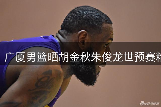 广厦男篮晒胡金秋朱俊龙世预赛精彩表现
